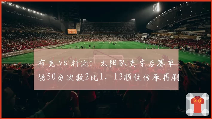 布克 vs 科比：太阳队史季后赛单场50分次数2比1，13顺位传承再刷新纪录