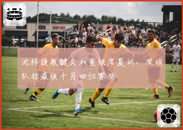 沈梓捷跟腱炎加重缺席夏训，深圳队称最快十月回归赛场
