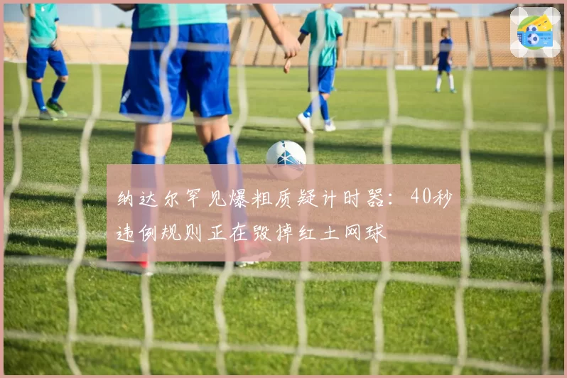 纳达尔罕见爆粗质疑计时器:40秒违例规则正在毁掉红土网球