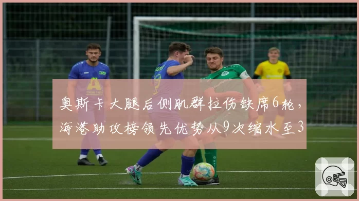 奥斯卡大腿后侧肌群拉伤缺席6轮，海港助攻榜领先优势从9次缩水至3次