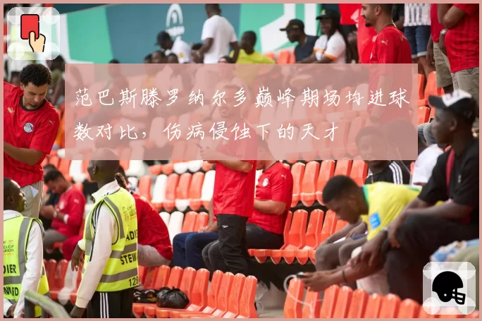 范巴斯滕罗纳尔多巅峰期场均进球数对比，伤病侵蚀下的天才