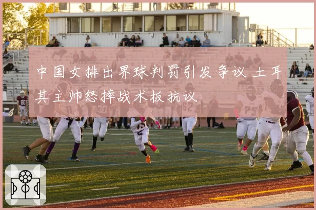 中国女排出界球判罚引发争议 土耳其主帅怒摔战术板抗议
