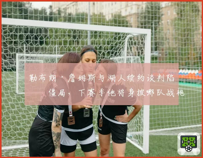 勒布朗·詹姆斯与湖人续约谈判陷入僵局，下赛季他将身披哪队战袍？