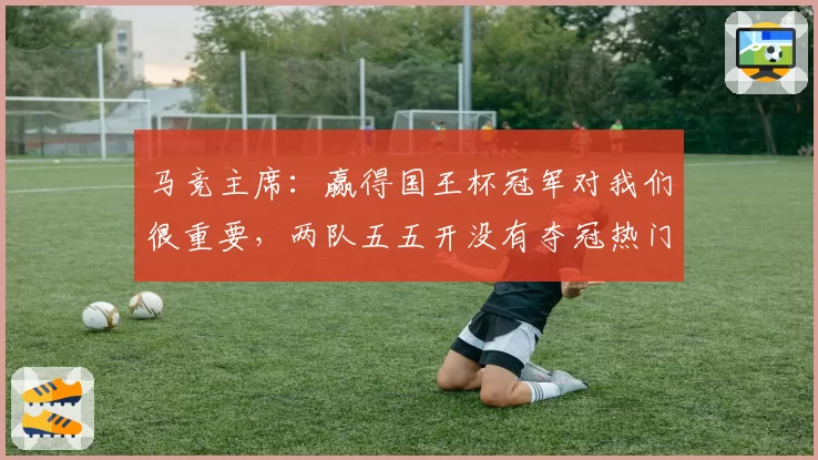 马竞主席：赢得国王杯冠军对我们很重要，两队五五开没有夺冠热门