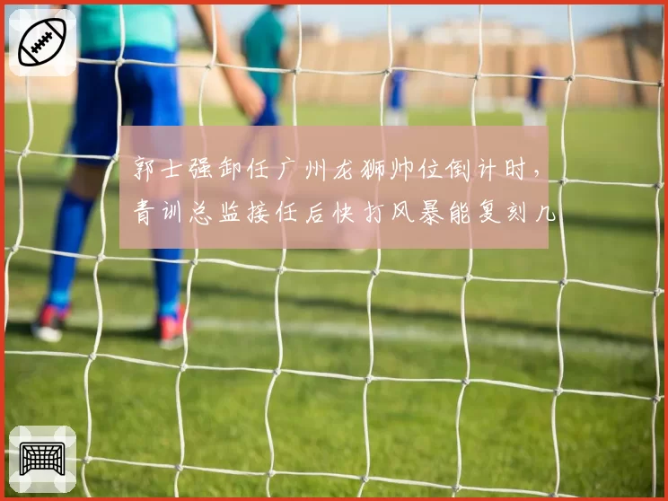 郭士强卸任广州龙狮帅位倒计时，青训总监接任后快打风暴能复刻几成