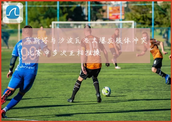 布斯塔与沙波瓦洛夫爆发肢体冲突 比赛中多次互相推搡
