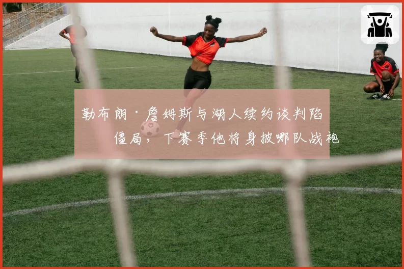 勒布朗·詹姆斯与湖人续约谈判陷入僵局，下赛季他将身披哪队战袍？